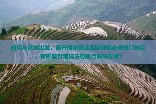 如何从诸城出发，避开拥堵直达西安钟楼必去热门景点，有哪些新潮玩法和痛点解决方案？