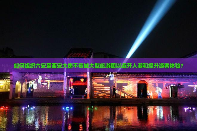 如何组织六安至西安大唐不夜城大型旅游团以避开人潮和提升游客体验？