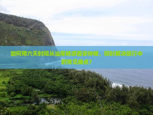 如何用六天时间从汕尾畅游西安钟楼，同时解决旅行中的常见痛点？