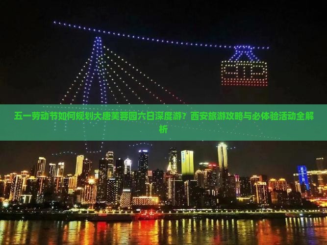 五一劳动节如何规划大唐芙蓉园六日深度游？西安旅游攻略与必体验活动全解析