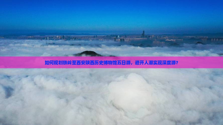 如何规划铁岭至西安陕西历史博物馆五日游，避开人潮实现深度游？