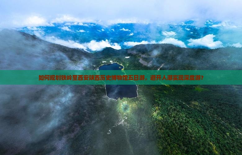 如何规划铁岭至西安陕西历史博物馆五日游，避开人潮实现深度游？