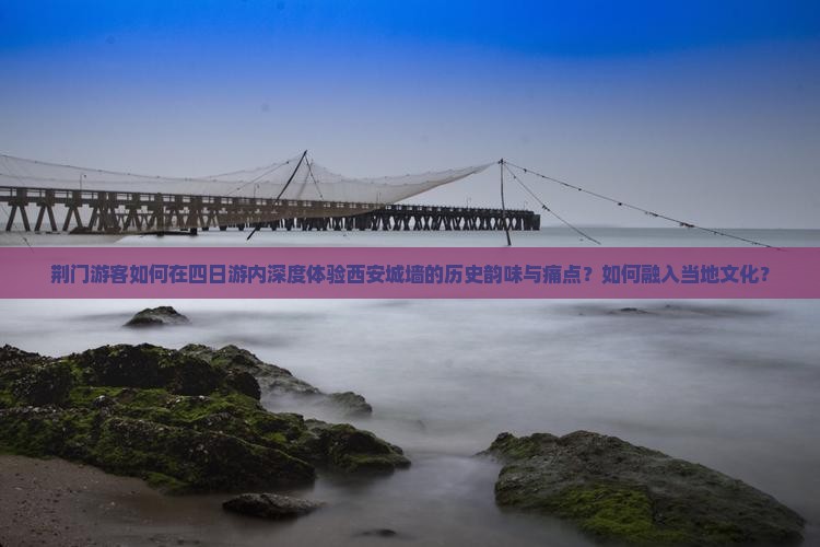 荆门游客如何在四日游内深度体验西安城墙的历史韵味与痛点？如何融入当地文化？