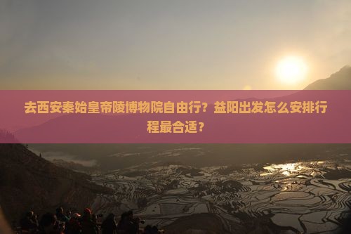 去西安秦始皇帝陵博物院自由行？益阳出发怎么安排行程最合适？