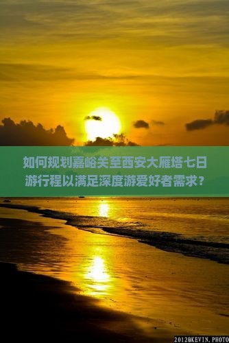 如何规划嘉峪关至西安大雁塔七日游行程以满足深度游爱好者需求？