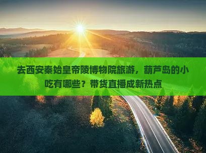 去西安秦始皇帝陵博物院旅游，葫芦岛的小吃有哪些？带货直播成新热点
