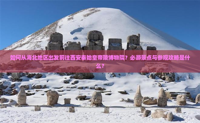 如何从海北地区出发前往西安秦始皇帝陵博物院？必游景点与参观攻略是什么？
