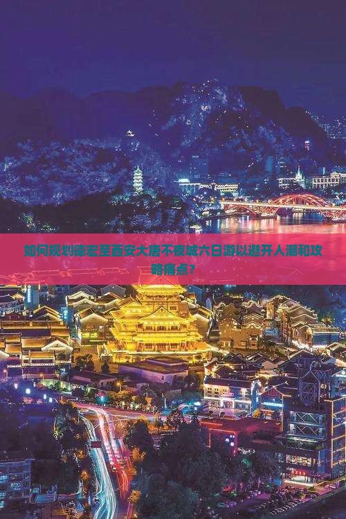 如何规划德宏至西安大唐不夜城六日游以避开人潮和攻略痛点？