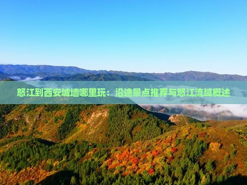 怒江到西安城墙哪里玩：沿途景点推荐与怒江流域概述