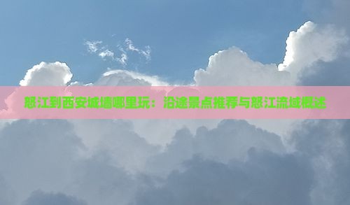 怒江到西安城墙哪里玩：沿途景点推荐与怒江流域概述