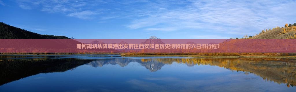 如何规划从防城港出发前往西安陕西历史博物馆的六日游行程？