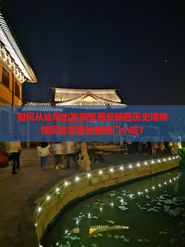 如何从汕尾出发游览西安陕西历史博物馆同时享受当地热门小吃？