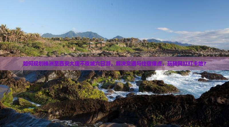 如何规划株洲至西安大唐不夜城六日游，解决交通与住宿痛点，玩转网红打卡地？