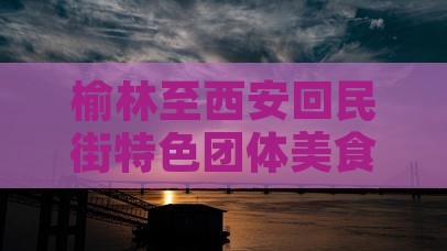 榆林至西安回民街特色团体美食之旅