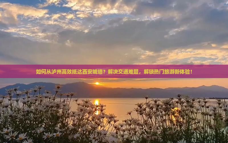 如何从泸州高效抵达西安城墙？解决交通难题，解锁热门旅游新体验！