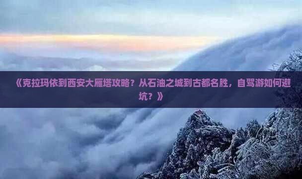 《克拉玛依到西安大雁塔攻略？从石油之城到古都名胜，自驾游如何避坑？》