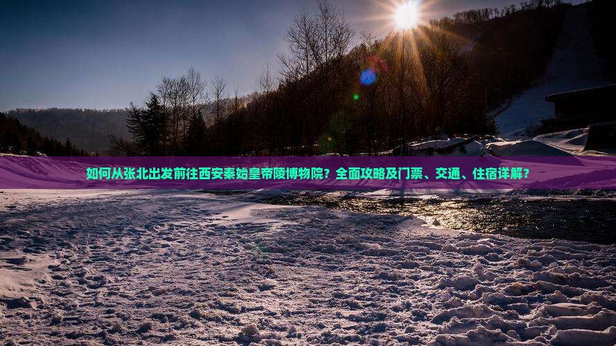 如何从张北出发前往西安秦始皇帝陵博物院？全面攻略及门票、交通、住宿详解？