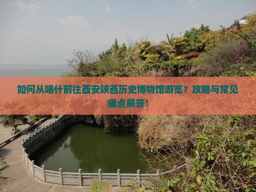 如何从喀什前往西安陕西历史博物馆游览？攻略与常见痛点解答！