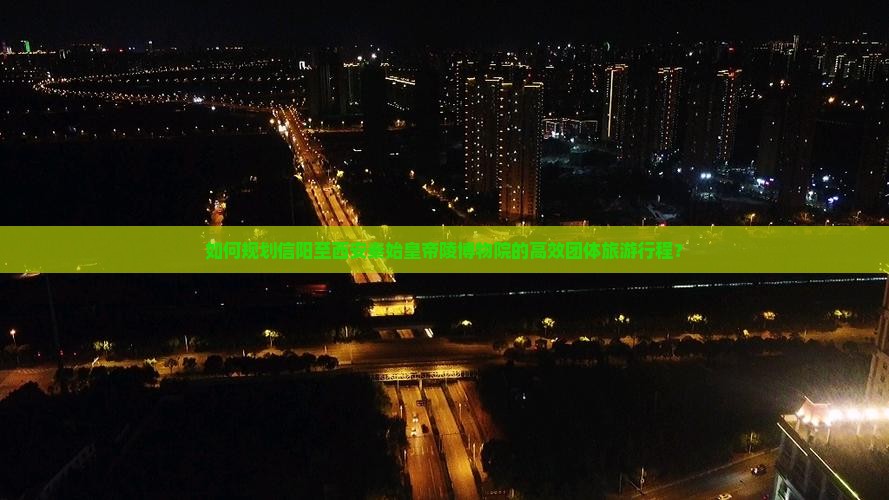 如何规划信阳至西安秦始皇帝陵博物院的高效团体旅游行程？