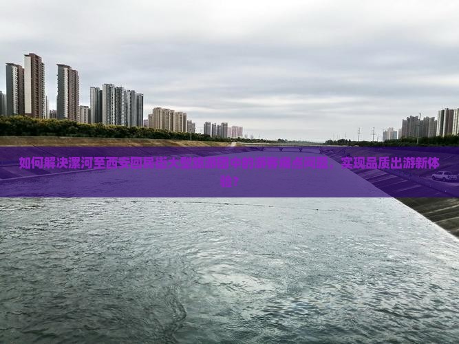 如何解决漯河至西安回民街大型旅游团中的游客痛点问题，实现品质出游新体验？