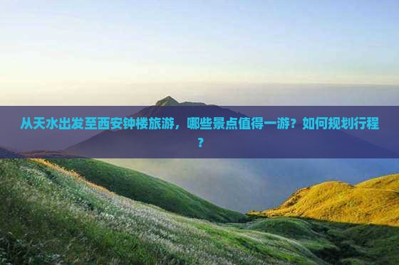 从天水出发至西安钟楼旅游，哪些景点值得一游？如何规划行程？