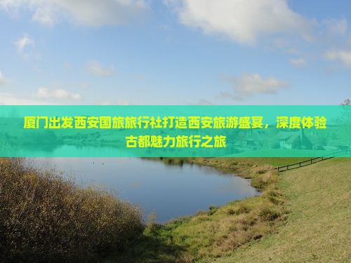 厦门出发西安国旅旅行社打造西安旅游盛宴，深度体验古都魅力旅行之旅