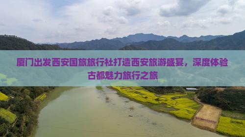 厦门出发西安国旅旅行社打造西安旅游盛宴，深度体验古都魅力旅行之旅