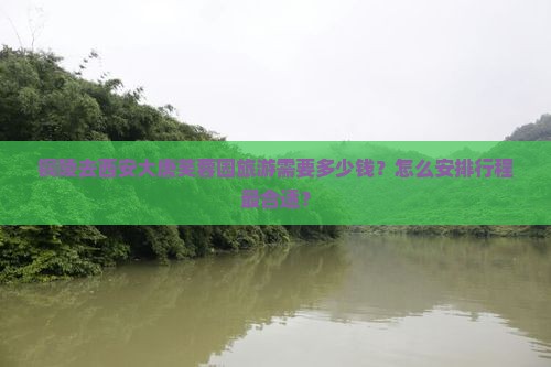 铜陵去西安大唐芙蓉园旅游需要多少钱？怎么安排行程最合适？