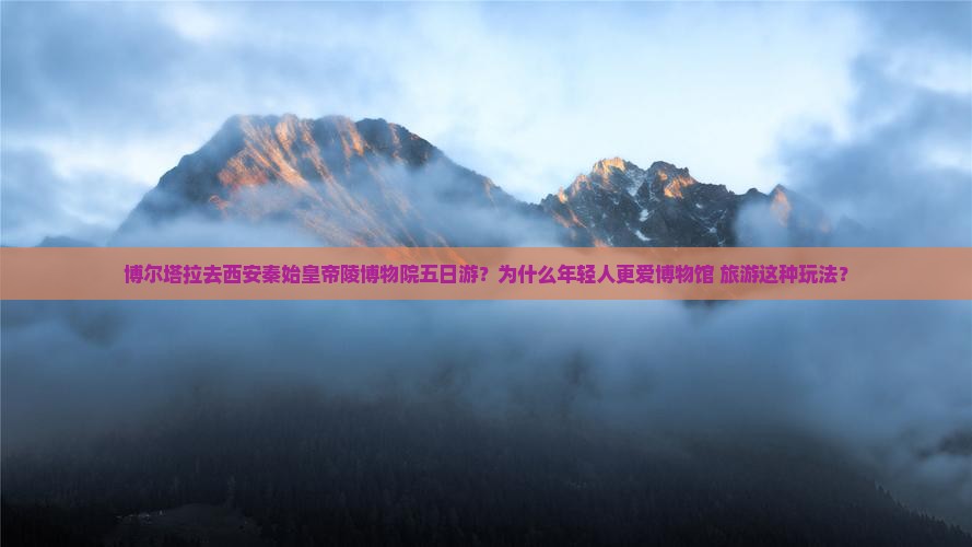 博尔塔拉去西安秦始皇帝陵博物院五日游？为什么年轻人更爱博物馆+旅游这种玩法？