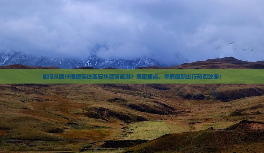 如何从喀什便捷前往西安华清宫旅游？解密痛点，掌握最新出行热词攻略！