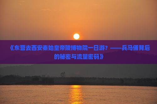 《东营去西安秦始皇帝陵博物院一日游？——兵马俑背后的秘密与流量密码》