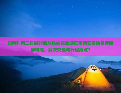 如何利用二日游时间从铁岭高效游览至西安秦始皇帝陵博物院，解决交通与行程痛点？