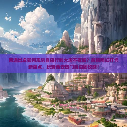 南通出发如何规划自由行到大唐不夜城？解锁网红打卡新痛点，玩转西安热门自由团攻略！