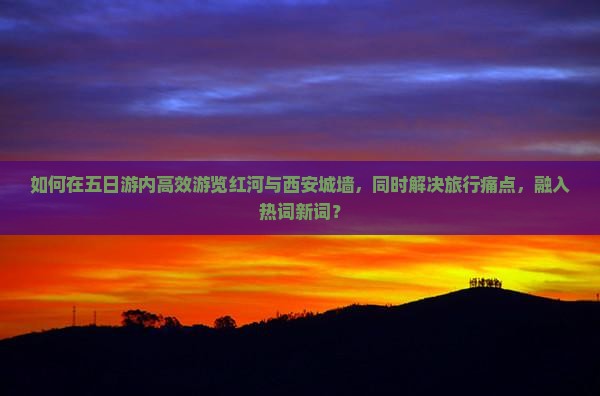 如何在五日游内高效游览红河与西安城墙，同时解决旅行痛点，融入热词新词？
