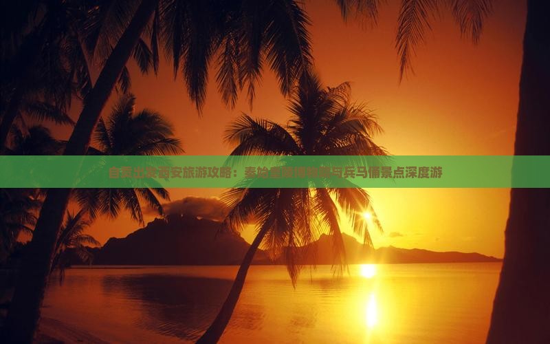 自贡出发西安旅游攻略：秦始皇陵博物院与兵马俑景点深度游