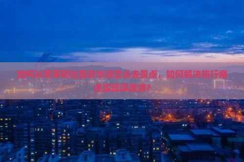 如何从思茅前往西安华清宫必去景点，如何解决旅行痛点实现深度游？