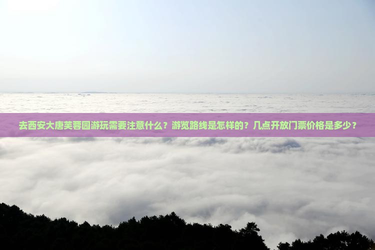 去西安大唐芙蓉园游玩需要注意什么？游览路线是怎样的？几点开放门票价格是多少？