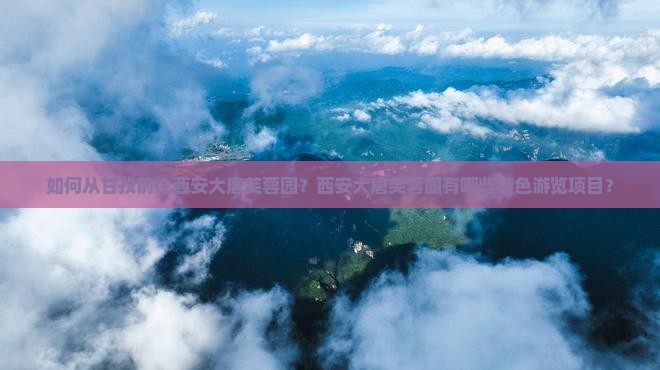 如何从甘孜前往西安大唐芙蓉园？西安大唐芙蓉园有哪些特色游览项目？