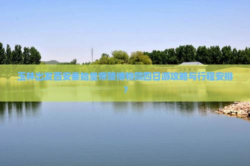 玉林出发西安秦始皇帝陵博物院四日游攻略与行程安排？