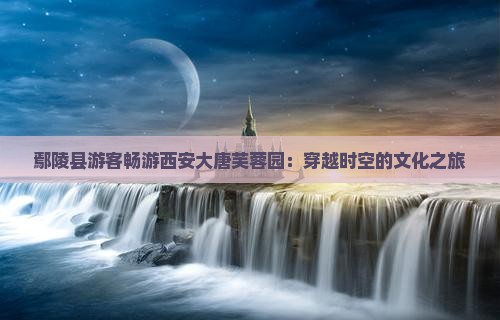 鄢陵县游客畅游西安大唐芙蓉园：穿越时空的文化之旅