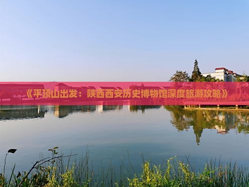 《平顶山出发：陕西西安历史博物馆深度旅游攻略》