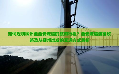 如何规划柳州至西安城墙的旅游行程？西安城墙游览攻略及从柳州出发的交通方式解析