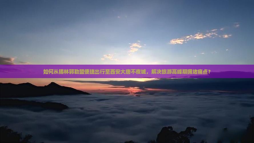 如何从锡林郭勒盟便捷出行至西安大唐不夜城，解决旅游高峰期拥堵痛点？