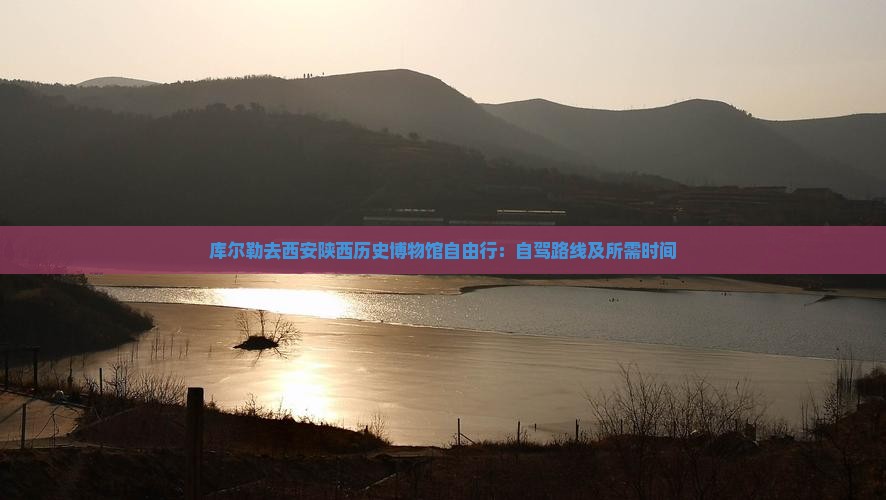库尔勒去西安陕西历史博物馆自由行：自驾路线及所需时间