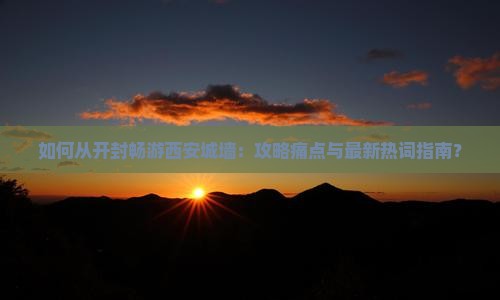 如何从开封畅游西安城墙：攻略痛点与最新热词指南？
