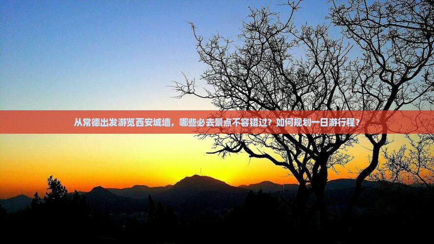 从常德出发游览西安城墙，哪些必去景点不容错过？如何规划一日游行程？