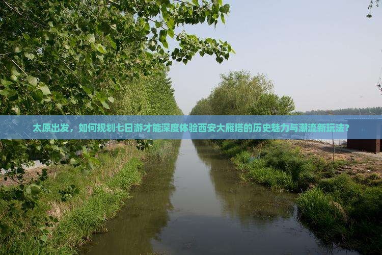 太原出发，如何规划七日游才能深度体验西安大雁塔的历史魅力与潮流新玩法？