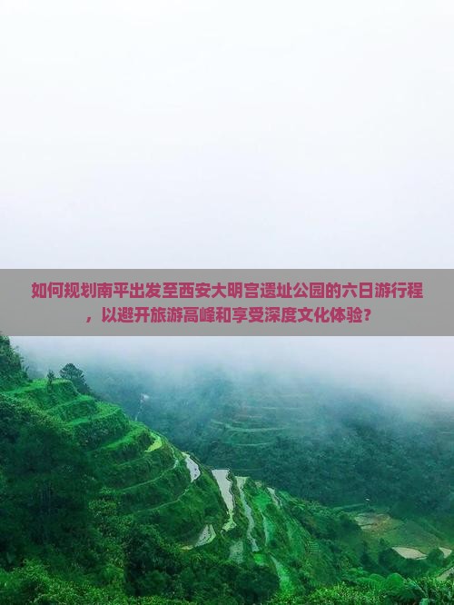 如何规划南平出发至西安大明宫遗址公园的六日游行程，以避开旅游高峰和享受深度文化体验？