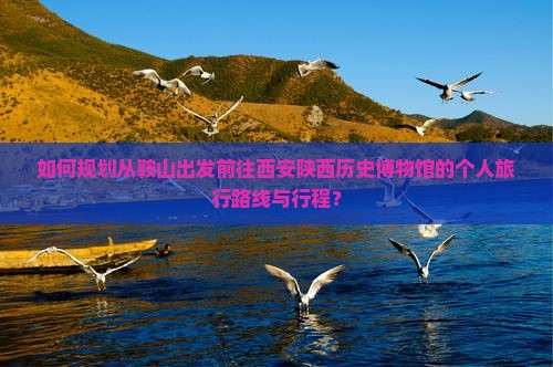 如何规划从鞍山出发前往西安陕西历史博物馆的个人旅行路线与行程？