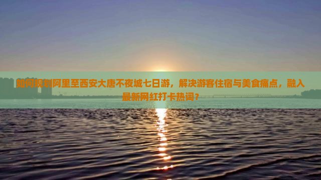 如何规划阿里至西安大唐不夜城七日游，解决游客住宿与美食痛点，融入最新网红打卡热词？
